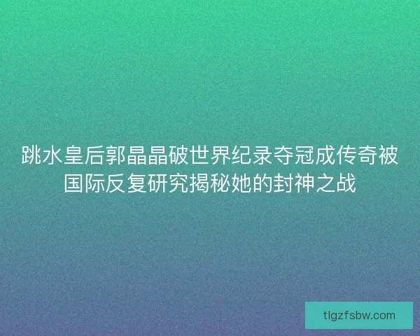 跳水皇后郭晶晶破世界纪录夺冠成传奇被国际反复研究揭秘她的封神之战