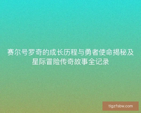 赛尔号罗奇的成长历程与勇者使命揭秘及星际冒险传奇故事全记录