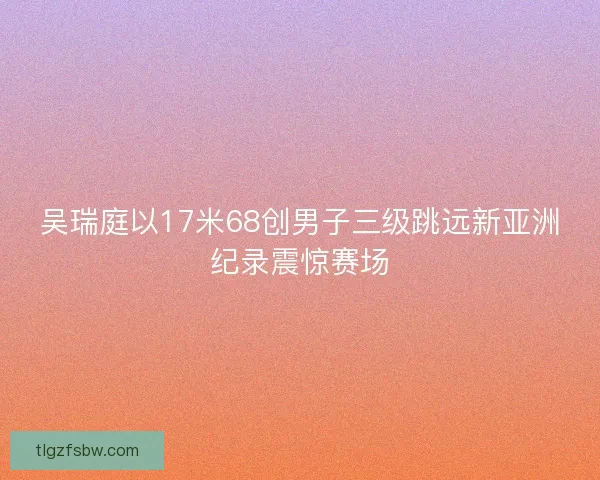 吴瑞庭以17米68创男子三级跳远新亚洲纪录震惊赛场
