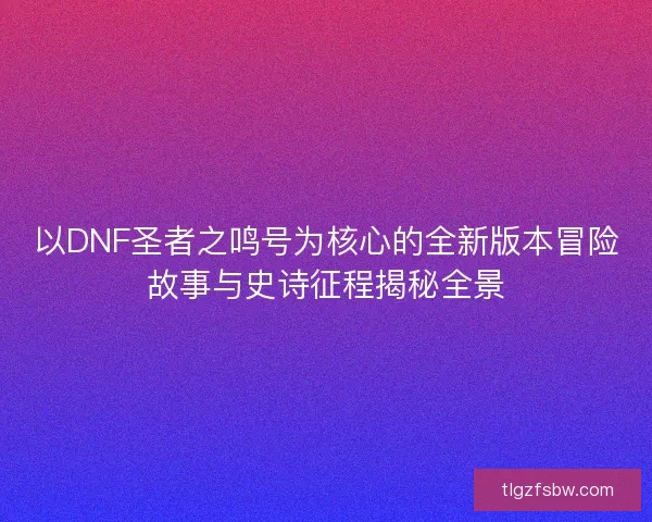 以DNF圣者之鸣号为核心的全新版本冒险故事与史诗征程揭秘全景