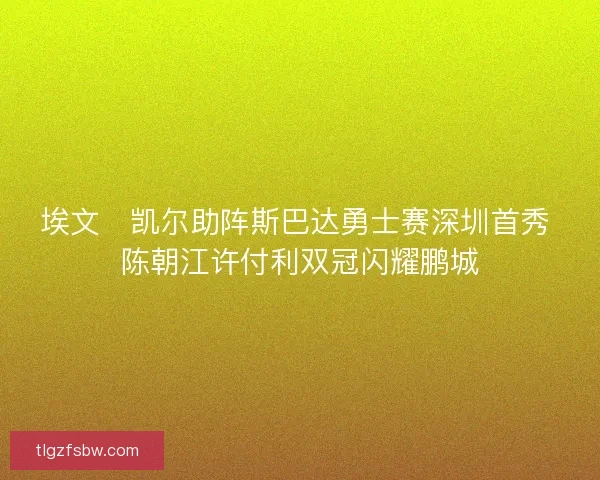 埃文・凯尔助阵斯巴达勇士赛深圳首秀 陈朝江许付利双冠闪耀鹏城