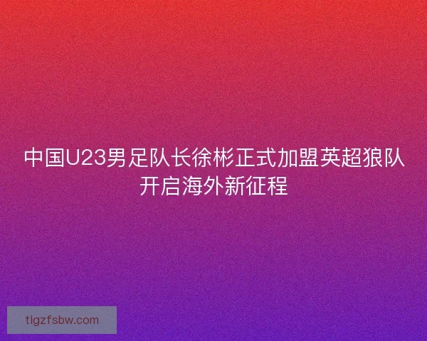 中国U23男足队长徐彬正式加盟英超狼队开启海外新征程