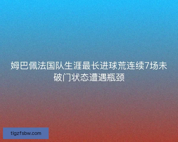 姆巴佩法国队生涯最长进球荒连续7场未破门状态遭遇瓶颈 姆巴佩法国队生涯最长进球荒连续7场未破门状态遭遇瓶颈