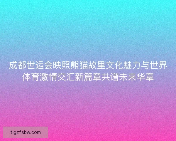 成都世运会映照熊猫故里文化魅力与世界体育激情交汇新篇章共谱未来华章