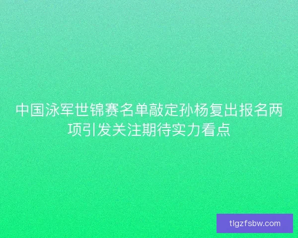 中国泳军世锦赛名单敲定孙杨复出报名两项引发关注期待实力看点
