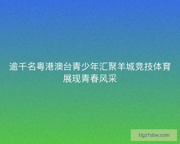 逾千名粤港澳台青少年汇聚羊城竞技体育展现青春风采