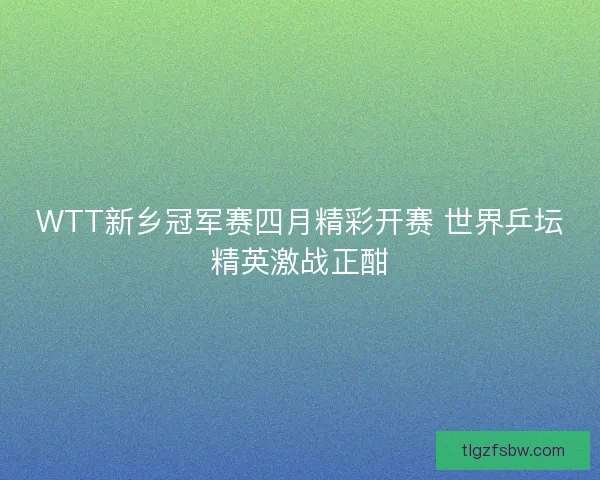 WTT新乡冠军赛四月精彩开赛 世界乒坛精英激战正酣