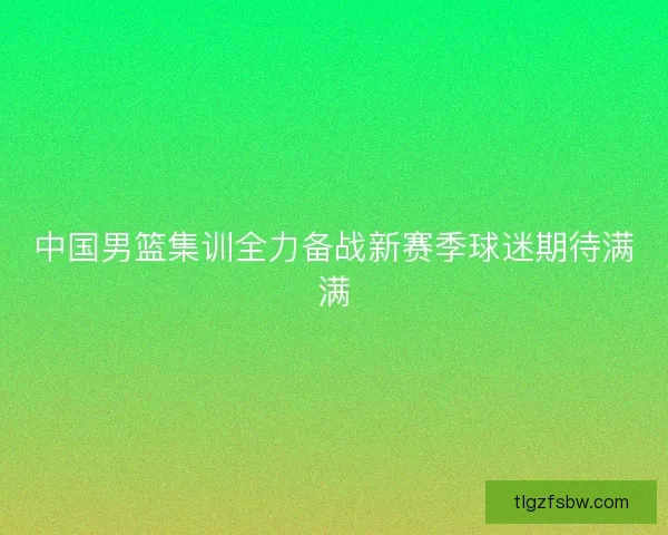 中国男篮集训全力备战新赛季球迷期待满满