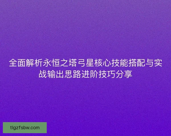 全面解析永恒之塔弓星核心技能搭配与实战输出思路进阶技巧分享