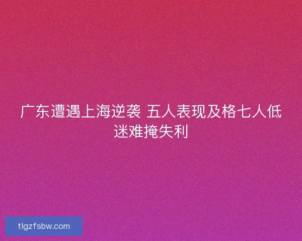 广东遭遇上海逆袭 五人表现及格七人低迷难掩失利