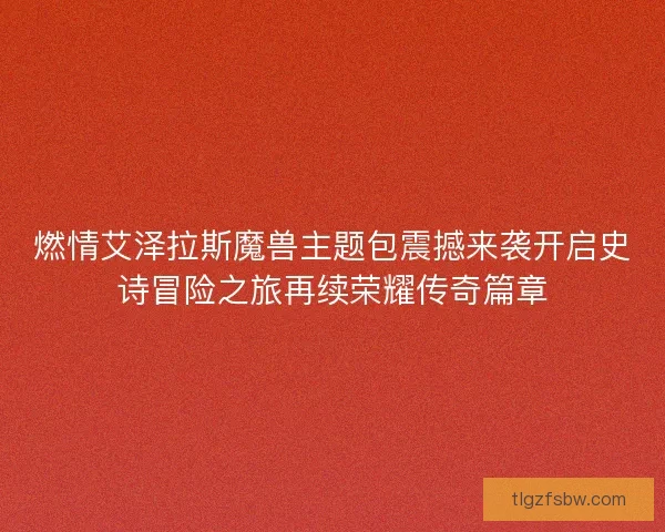 燃情艾泽拉斯魔兽主题包震撼来袭开启史诗冒险之旅再续荣耀传奇篇章