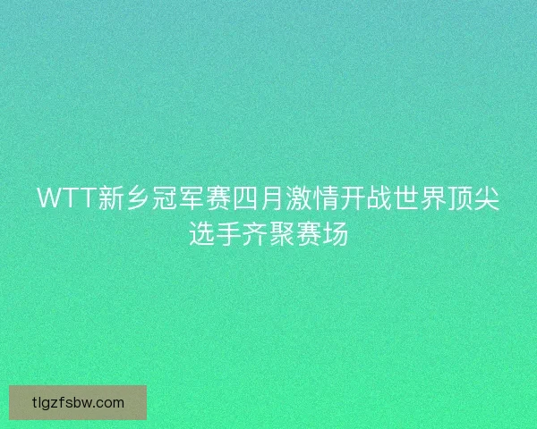 WTT新乡冠军赛四月激情开战世界顶尖选手齐聚赛场 WTT新乡冠军赛四月激情开战世界顶尖选手齐聚赛场