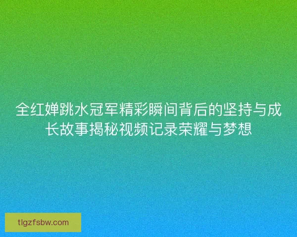 全红婵跳水冠军精彩瞬间背后的坚持与成长故事揭秘视频记录荣耀与梦想