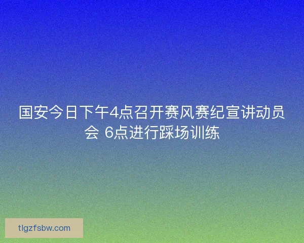 国安今日下午4点召开赛风赛纪宣讲动员会 6点进行踩场训练