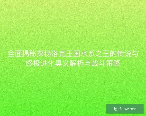 全面揭秘探秘洛克王国水系之王的传说与终极进化奥义解析与战斗策略